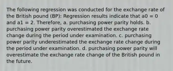 The following regression was conducted for the exchange rate of the British pound (BP): Regression results indicate that a0 = 0 and a1 = 2. Therefore, a. purchasing power parity holds. b. purchasing power parity overestimated the exchange rate change during the period under examination. c. purchasing power parity underestimated the exchange rate change during the period under examination. d. purchasing power parity will overestimate the exchange rate change of the British pound in the future.