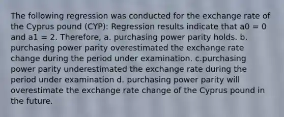 The following regression was conducted for the exchange rate of the Cyprus pound (CYP): Regression results indicate that a0 = 0 and a1 = 2. Therefore, a. purchasing power parity holds. b. purchasing power parity overestimated the exchange rate change during the period under examination. c.purchasing power parity underestimated the exchange rate during the period under examination d. purchasing power parity will overestimate the exchange rate change of the Cyprus pound in the future.