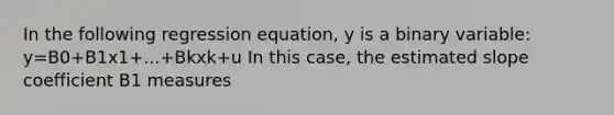 In the following regression equation, y is a binary variable: y=B0+B1x1+...+Bkxk+u In this case, the estimated slope coefficient B1 measures