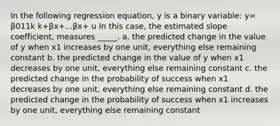 In the following regression equation, y is a binary variable: y= β011k k+βx+...βx+ u In this case, the estimated slope coefficient, measures _____. a. the predicted change in the value of y when x1 increases by one unit, everything else remaining constant b. the predicted change in the value of y when x1 decreases by one unit, everything else remaining constant c. the predicted change in the probability of success when x1 decreases by one unit, everything else remaining constant d. the predicted change in the probability of success when x1 increases by one unit, everything else remaining constant