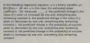 In the following regression equation, y is a binary variable: y= β0+β1x1+...βk xk+ u In this case, the estimated slope coefficient, ^β1 measures _____. a. the predicted change in the value of y when x1 increases by one unit, everything else remaining constant b. the predicted change in the value of y when x1 decreases by one unit, everything else remaining constant c. the predicted change in the probability of success when x1 decreases by one unit, everything else remaining constant d. the predicted change in the probability of success when x1 increases by one unit, everything else remaining constant