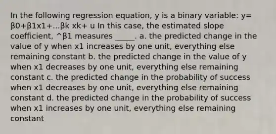 In the following regression equation, y is a binary variable: y= β0+β1x1+...βk xk+ u In this case, the estimated slope coefficient, ^β1 measures _____. a. the predicted change in the value of y when x1 increases by one unit, everything else remaining constant b. the predicted change in the value of y when x1 decreases by one unit, everything else remaining constant c. the predicted change in the probability of success when x1 decreases by one unit, everything else remaining constant d. the predicted change in the probability of success when x1 increases by one unit, everything else remaining constant