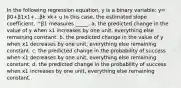 In the following regression equation, y is a binary variable: y= β0+β1x1+...βk xk+ u In this case, the estimated slope coefficient, ^β1 measures _____. a. the predicted change in the value of y when x1 increases by one unit, everything else remaining constant. b. the predicted change in the value of y when x1 decreases by one unit, everything else remaining constant. c. the predicted change in the probability of success when x1 decreases by one unit, everything else remaining constant. d. the predicted change in the probability of success when x1 increases by one unit, everything else remaining constant.