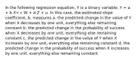 In the following regression equation, Y is a binary variable: Y = a + b X+ c W + d Z + u. In this case, the estimated slope coefficient, b, measures a. the predicted change in the value of Y when X decreases by one unit, everything else remaining constant b. the predicted change in the probability of success when X decreases by one unit, everything else remaining constant c. the predicted change in the value of Y when X increases by one unit, everything else remaining constant d. the predicted change in the probability of success when X increases by one unit, everything else remaining constant