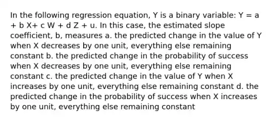 In the following regression equation, Y is a binary variable: Y = a + b X+ c W + d Z + u. In this case, the estimated slope coefficient, b, measures a. the predicted change in the value of Y when X decreases by one unit, everything else remaining constant b. the predicted change in the probability of success when X decreases by one unit, everything else remaining constant c. the predicted change in the value of Y when X increases by one unit, everything else remaining constant d. the predicted change in the probability of success when X increases by one unit, everything else remaining constant