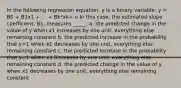 In the following regression equation, y is a binary variable: y = B0 + B1x1 + ... + Bk*xk+ u In this case, the estimated slope coefficient, B1, measures _____. a. the predicted change in the value of y when x1 increases by one unit, everything else remaining constant b. the predicted increase in the probability that y=1 when x1 decreases by one unit, everything else remaining constant c. the predicted increase in the probability that y=1 when x1 increases by one unit, everything else remaining constant d. the predicted change in the value of y when x1 decreases by one unit, everything else remaining constant