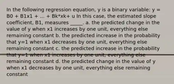 In the following regression equation, y is a binary variable: y = B0 + B1x1 + ... + Bk*xk+ u In this case, the estimated slope coefficient, B1, measures _____. a. the predicted change in the value of y when x1 increases by one unit, everything else remaining constant b. the predicted increase in the probability that y=1 when x1 decreases by one unit, everything else remaining constant c. the predicted increase in the probability that y=1 when x1 increases by one unit, everything else remaining constant d. the predicted change in the value of y when x1 decreases by one unit, everything else remaining constant