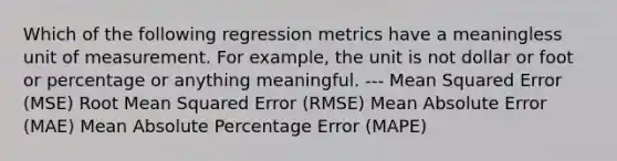 Which of the following regression metrics have a meaningless unit of measurement. For example, the unit is not dollar or foot or percentage or anything meaningful. --- Mean Squared Error (MSE) Root Mean Squared Error (RMSE) Mean Absolute Error (MAE) Mean Absolute Percentage Error (MAPE)