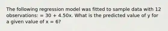 The following regression model was fitted to sample data with 12 observations: = 30 + 4.50x. What is the predicted value of y for a given value of x = 6?