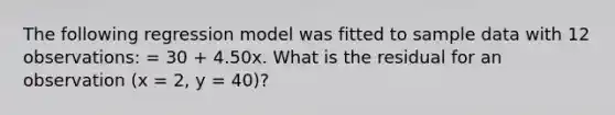 The following regression model was fitted to sample data with 12 observations: = 30 + 4.50x. What is the residual for an observation (x = 2, y = 40)?