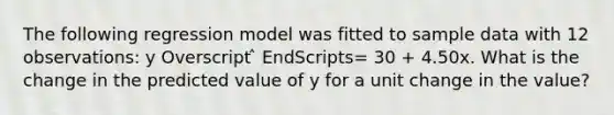 The following regression model was fitted to sample data with 12 observations: y Overscript ̂ EndScripts= 30 + 4.50x. What is the change in the predicted value of y for a unit change in the value?