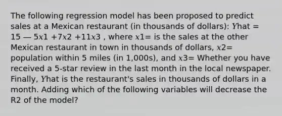 The following regression model has been proposed to predict sales at a Mexican restaurant (in thousands of dollars): 𝑌hat = 15 ― 5𝑥1 +7𝑥2 +11𝑥3 , where 𝑥1= is the sales at the other Mexican restaurant in town in thousands of dollars, 𝑥2= population within 5 miles (in 1,000s), and 𝑥3= Whether you have received a 5-star review in the last month in the local newspaper. Finally, 𝑌hat is the restaurant's sales in thousands of dollars in a month. Adding which of the following variables will decrease the R2 of the model?