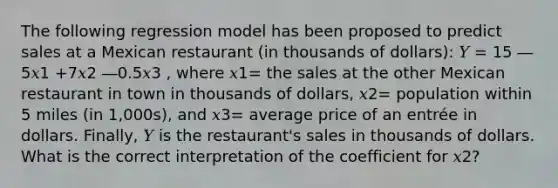 The following regression model has been proposed to predict sales at a Mexican restaurant (in thousands of dollars): 𝑌 = 15 ― 5𝑥1 +7𝑥2 ―0.5𝑥3 , where 𝑥1= the sales at the other Mexican restaurant in town in thousands of dollars, 𝑥2= population within 5 miles (in 1,000s), and 𝑥3= average price of an entrée in dollars. Finally, 𝑌 is the restaurant's sales in thousands of dollars. What is the correct interpretation of the coefficient for 𝑥2?