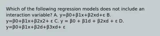 Which of the following regression models does not include an interaction variable? A. y=β0+β1x+β2xd+ε B. y=β0+β1x+β2x2+ ε C. y = β0 + β1d + β2xd + ε D. y=β0+β1x+β2d+β3xd+ ε