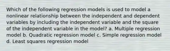 Which of the following regression models is used to model a nonlinear relationship between the independent and dependent variables by including the independent variable and the square of the independent variable in the model? a. Multiple regression model b. Quadratic regression model c. Simple regression model d. Least squares regression model