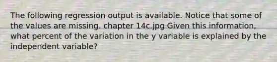 The following regression output is available. Notice that some of the values are missing. chapter 14c.jpg Given this information, what percent of the variation in the y variable is explained by the independent variable?