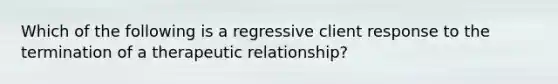 Which of the following is a regressive client response to the termination of a therapeutic relationship?