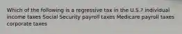 Which of the following is a regressive tax in the U.S.? individual income taxes Social Security payroll taxes Medicare payroll taxes corporate taxes