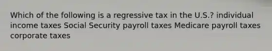 Which of the following is a regressive tax in the U.S.? individual income taxes Social Security payroll taxes Medicare payroll taxes corporate taxes