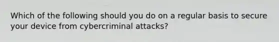 Which of the following should you do on a regular basis to secure your device from cybercriminal attacks?