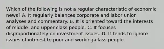 Which of the following is not a regular characteristic of economic news? A. It regularly balances corporate and labor union analyses and commentary. B. It is oriented toward the interests of middle- and upper-class people. C. It focuses disproportionately on investment issues. D. It tends to ignore issues of interest to poor and working-class people.