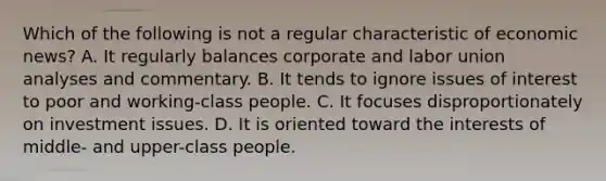 Which of the following is not a regular characteristic of economic news? A. It regularly balances corporate and labor union analyses and commentary. B. It tends to ignore issues of interest to poor and working-class people. C. It focuses disproportionately on investment issues. D. It is oriented toward the interests of middle- and upper-class people.