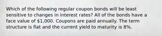 Which of the following regular coupon bonds will be least sensitive to changes in interest rates? All of the bonds have a face value of 1,000. Coupons are paid annually. The term structure is flat and the current yield to maturity is 8%.