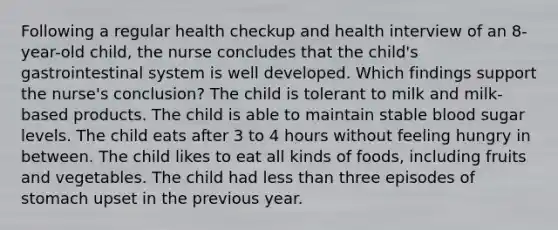 Following a regular health checkup and health interview of an 8-year-old child, the nurse concludes that the child's gastrointestinal system is well developed. Which findings support the nurse's conclusion? The child is tolerant to milk and milk-based products. The child is able to maintain stable blood sugar levels. The child eats after 3 to 4 hours without feeling hungry in between. The child likes to eat all kinds of foods, including fruits and vegetables. The child had less than three episodes of stomach upset in the previous year.