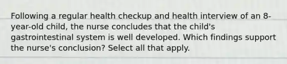 Following a regular health checkup and health interview of an 8-year-old child, the nurse concludes that the child's gastrointestinal system is well developed. Which findings support the nurse's conclusion? Select all that apply.