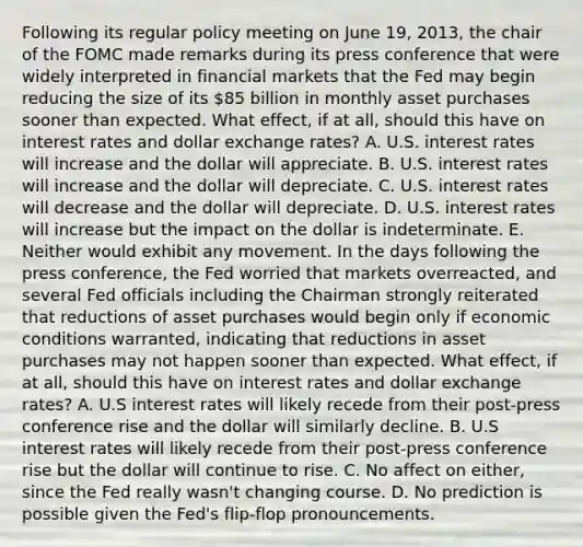 Following its regular policy meeting on June​ 19, 2013, the chair of the FOMC made remarks during its press conference that were widely interpreted in financial markets that the Fed may begin reducing the size of its​ 85 billion in monthly asset purchases sooner than expected. What​ effect, if at​ all, should this have on interest rates and dollar exchange​ rates? A. U.S. interest rates will increase and the dollar will appreciate. B. U.S. interest rates will increase and the dollar will depreciate. C. U.S. interest rates will decrease and the dollar will depreciate. D. U.S. interest rates will increase but the impact on the dollar is indeterminate. E. Neither would exhibit any movement. In the days following the press​ conference, the Fed worried that markets​ overreacted, and several Fed officials including the Chairman strongly reiterated that reductions of asset purchases would begin only if economic conditions​ warranted, indicating that reductions in asset purchases may not happen sooner than expected. What​ effect, if at​ all, should this have on interest rates and dollar exchange​ rates? A. U.S interest rates will likely recede from their​ post-press conference rise and the dollar will similarly decline. B. U.S interest rates will likely recede from their​ post-press conference rise but the dollar will continue to rise. C. No affect on​ either, since the Fed really​ wasn't changing course. D. No prediction is possible given the​ Fed's flip-flop pronouncements.