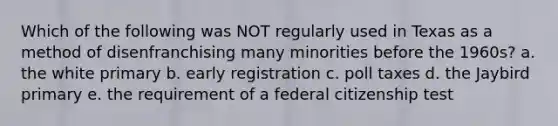 Which of the following was NOT regularly used in Texas as a method of disenfranchising many minorities before the 1960s? a. the white primary b. early registration c. poll taxes d. the Jaybird primary e. the requirement of a federal citizenship test