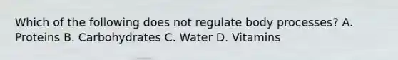 Which of the following does not regulate body processes? A. Proteins B. Carbohydrates C. Water D. Vitamins