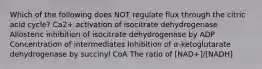 Which of the following does NOT regulate flux through the citric acid cycle? Ca2+ activation of isocitrate dehydrogenase Allosteric inhibition of isocitrate dehydrogenase by ADP Concentration of intermediates Inhibition of α-ketoglutarate dehydrogenase by succinyl CoA The ratio of [NAD+]/[NADH]