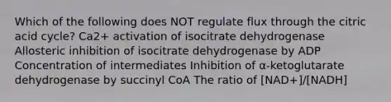 Which of the following does NOT regulate flux through the citric acid cycle? Ca2+ activation of isocitrate dehydrogenase Allosteric inhibition of isocitrate dehydrogenase by ADP Concentration of intermediates Inhibition of α-ketoglutarate dehydrogenase by succinyl CoA The ratio of [NAD+]/[NADH]