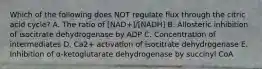 Which of the following does NOT regulate flux through the citric acid cycle? A. The ratio of [NAD+]/[NADH] B. Allosteric inhibition of isocitrate dehydrogenase by ADP C. Concentration of intermediates D. Ca2+ activation of isocitrate dehydrogenase E. Inhibition of α-ketoglutarate dehydrogenase by succinyl CoA