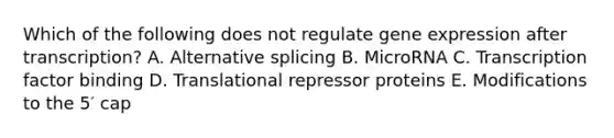 Which of the following does not regulate gene expression after transcription? A. Alternative splicing B. MicroRNA C. Transcription factor binding D. Translational repressor proteins E. Modifications to the 5′ cap