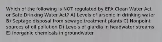 Which of the following is NOT regulated by EPA Clean Water Act or Safe Drinking Water Act? A) Levels of arsenic in drinking water B) Septage disposal from sewage treatment plants C) Nonpoint sources of oil pollution D) Levels of giardia in headwater streams E) Inorganic chemicals in groundwater