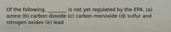 Of the following, ________ is not yet regulated by the EPA. (a) ozone (b) carbon dioxide (c) carbon monoxide (d) sulfur and nitrogen oxides (e) lead