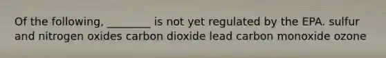 Of the following, ________ is not yet regulated by the EPA. sulfur and nitrogen oxides carbon dioxide lead carbon monoxide ozone