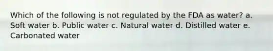 Which of the following is not regulated by the FDA as water? a. Soft water b. Public water c. Natural water d. Distilled water e. Carbonated water