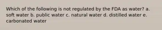 Which of the following is not regulated by the FDA as water? a. soft water b. public water c. natural water d. distilled water e. carbonated water