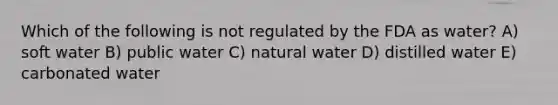 Which of the following is not regulated by the FDA as water? A) soft water B) public water C) natural water D) distilled water E) carbonated water