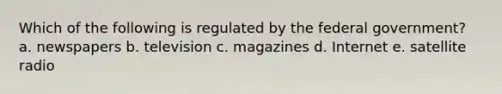 Which of the following is regulated by the federal government? a. newspapers b. television c. magazines d. Internet e. satellite radio