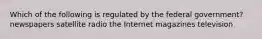 Which of the following is regulated by the federal government? newspapers satellite radio the Internet magazines television