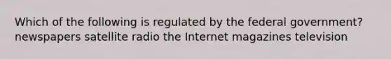 Which of the following is regulated by the federal government? newspapers satellite radio the Internet magazines television