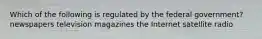 Which of the following is regulated by the federal government? newspapers television magazines the Internet satellite radio