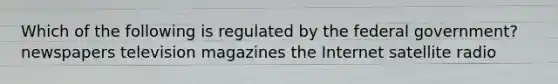 Which of the following is regulated by the federal government? newspapers television magazines the Internet satellite radio