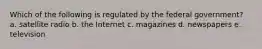 Which of the following is regulated by the federal government? a. satellite radio b. the Internet c. magazines d. newspapers e. television