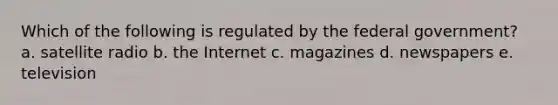 Which of the following is regulated by the federal government? a. satellite radio b. the Internet c. magazines d. newspapers e. television