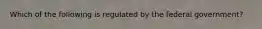 Which of the following is regulated by the federal government?